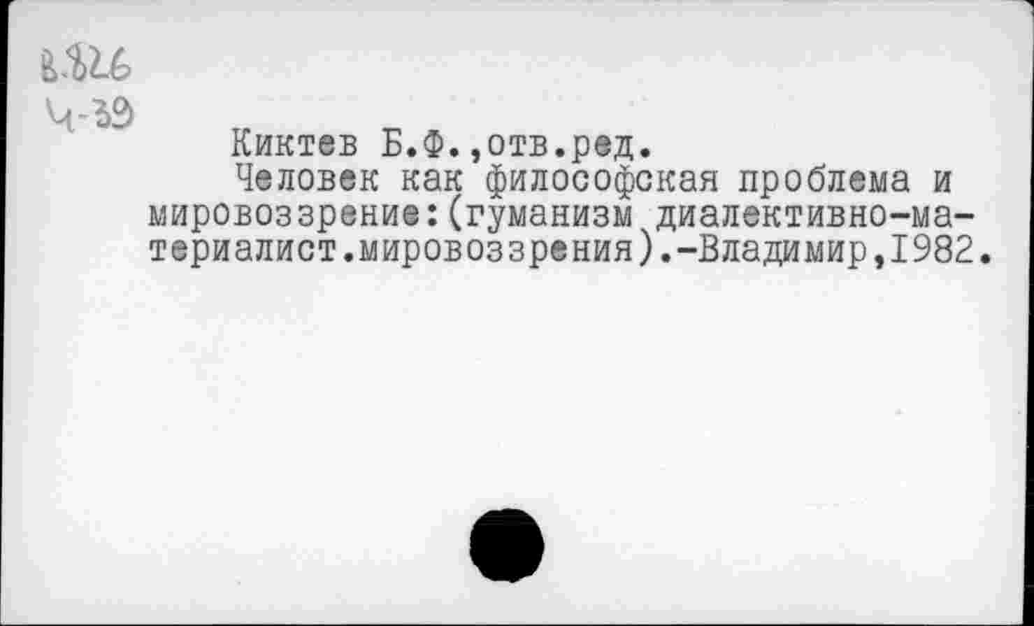 ﻿Ч-*2>
Киктев Б.Ф.,отв.ред.
Человек как философская проблема и мировоззрение:(гуманизм диалективно-ма-териалист.мировоззрения).-Владимир,1982.